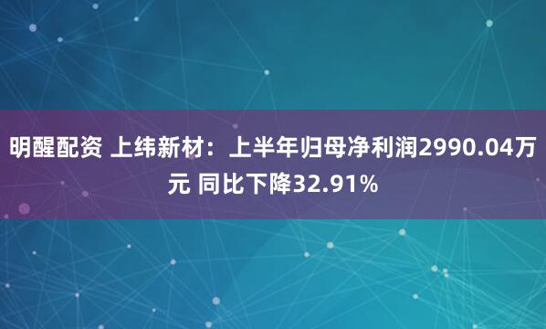 明醒配资 上纬新材：上半年归母净利润2990.04万元 同比下降32.91%