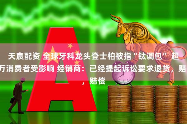 天宸配资 全球牙科龙头登士柏被指“钛调包” 超8万消费者受影响 经销商：已经提起诉讼要求退货，赔偿