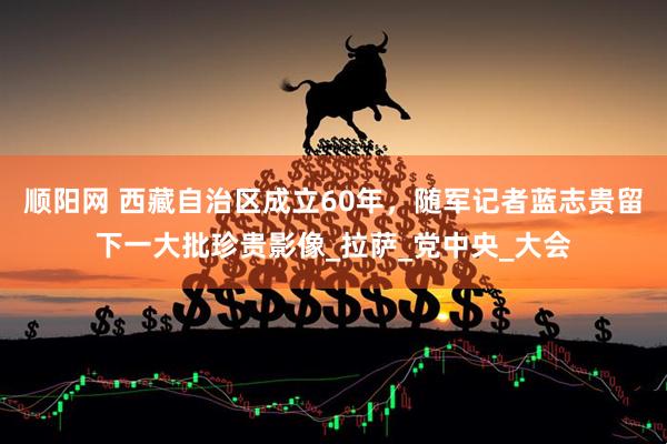 顺阳网 西藏自治区成立60年，随军记者蓝志贵留下一大批珍贵影像_拉萨_党中央_大会