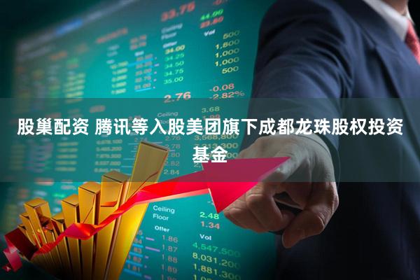 股巢配资 腾讯等入股美团旗下成都龙珠股权投资基金