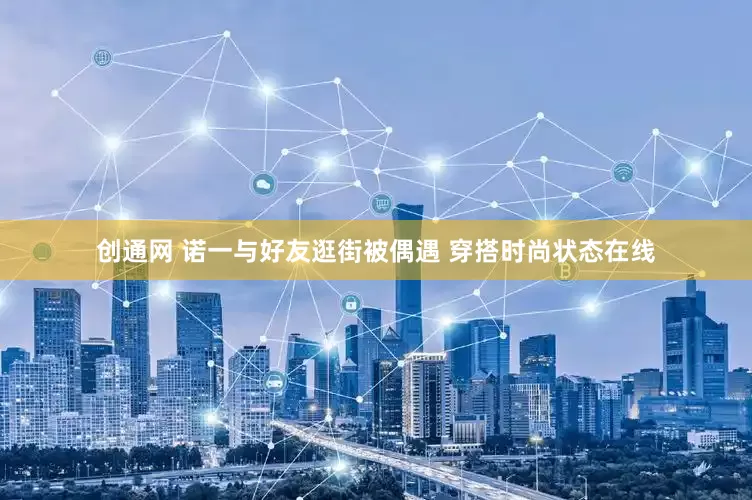 创通网 诺一与好友逛街被偶遇 穿搭时尚状态在线