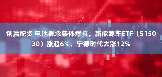 创赢配资 电池概念集体爆拉，新能源车ETF（515030）涨超6%，宁德时代大涨12%