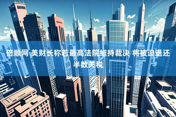 倍顺网 美财长称若最高法院维持裁决 将被迫退还半数关税