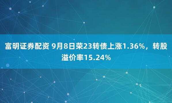 富明证券配资 9月8日荣23转债上涨1.36%，转股溢价率15.24%