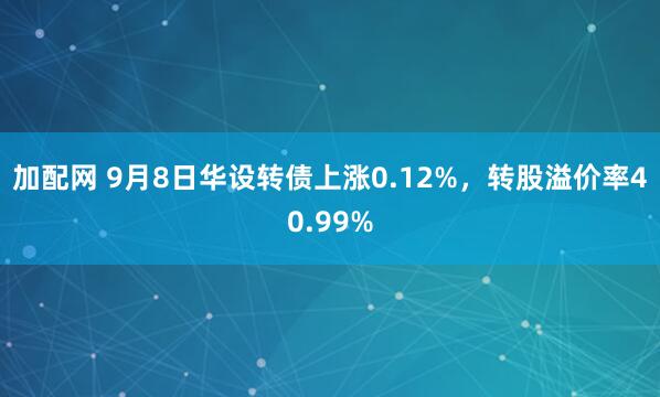 加配网 9月8日华设转债上涨0.12%，转股溢价率40.99%