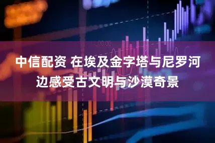 中信配资 在埃及金字塔与尼罗河边感受古文明与沙漠奇景
