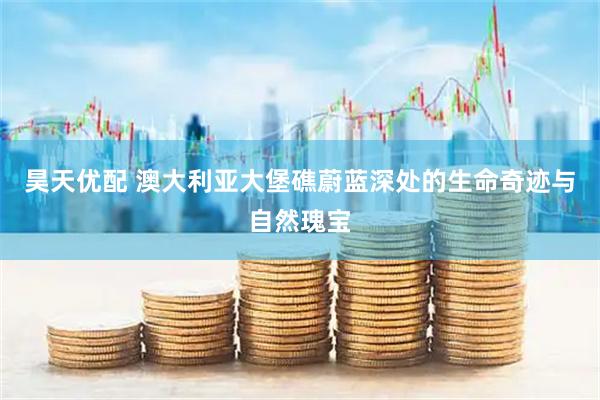 昊天优配 澳大利亚大堡礁蔚蓝深处的生命奇迹与自然瑰宝