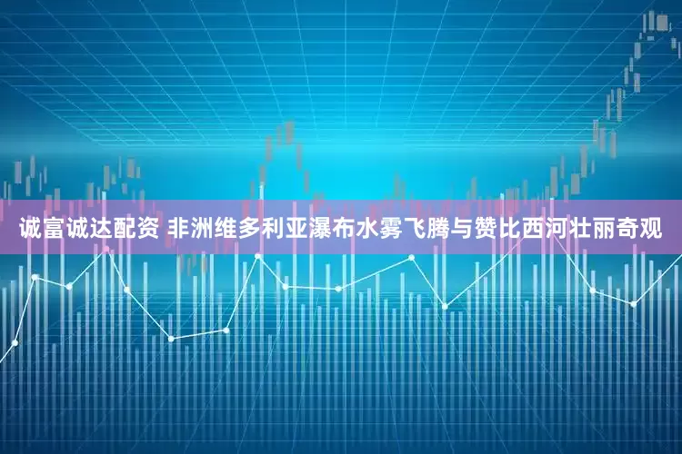 诚富诚达配资 非洲维多利亚瀑布水雾飞腾与赞比西河壮丽奇观