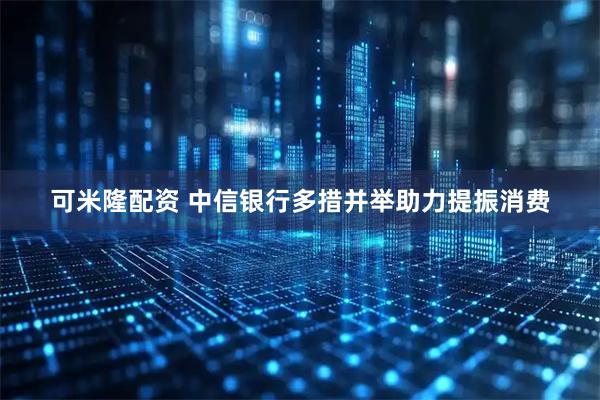 可米隆配资 中信银行多措并举助力提振消费