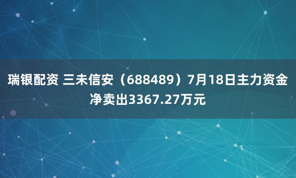 瑞银配资 三未信安（688489）7月18日主力资金净卖出3367.27万元