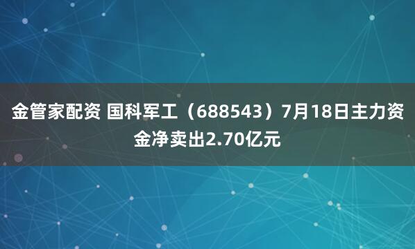 金管家配资 国科军工（688543）7月18日主力资金净卖出2.70亿元