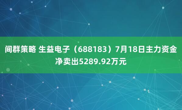 间群策略 生益电子（688183）7月18日主力资金净卖出5289.92万元