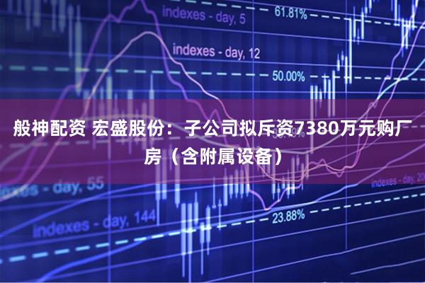 般神配资 宏盛股份：子公司拟斥资7380万元购厂房（含附属设备）