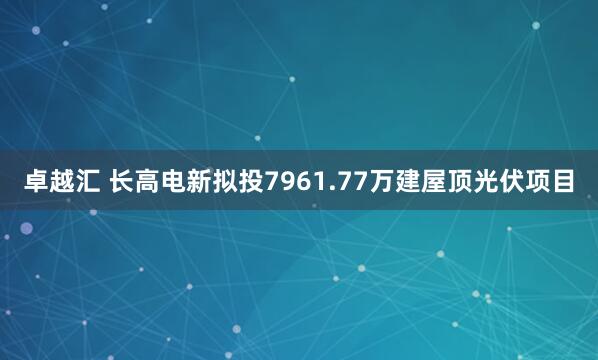 卓越汇 长高电新拟投7961.77万建屋顶光伏项目