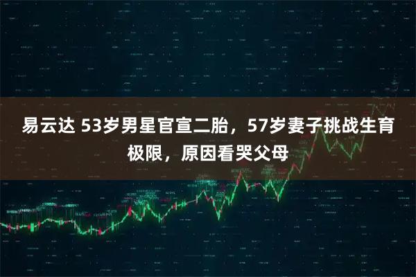 易云达 53岁男星官宣二胎，57岁妻子挑战生育极限，原因看哭父母