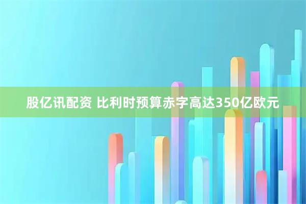 股亿讯配资 比利时预算赤字高达350亿欧元
